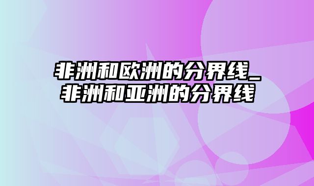 非洲和欧洲的分界线_非洲和亚洲的分界线