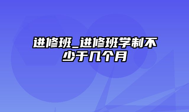 进修班_进修班学制不少于几个月