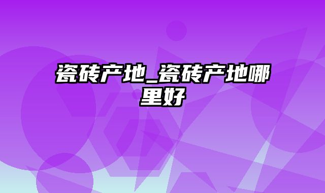 瓷砖产地_瓷砖产地哪里好