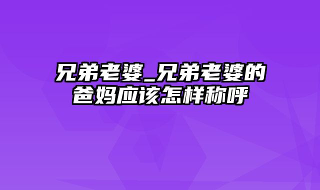 兄弟老婆_兄弟老婆的爸妈应该怎样称呼