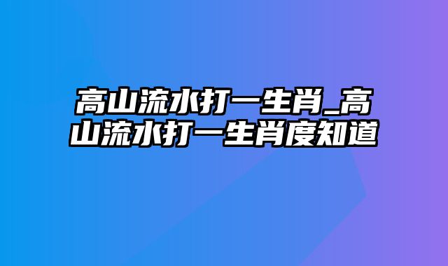 高山流水打一生肖_高山流水打一生肖度知道