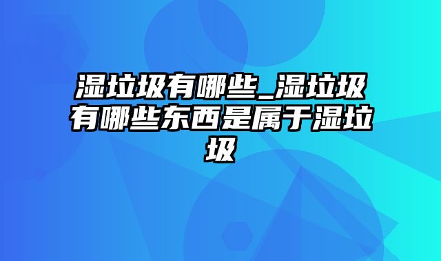 湿垃圾有哪些_湿垃圾有哪些东西是属于湿垃圾