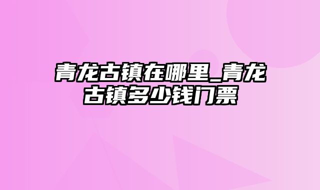 青龙古镇在哪里_青龙古镇多少钱门票