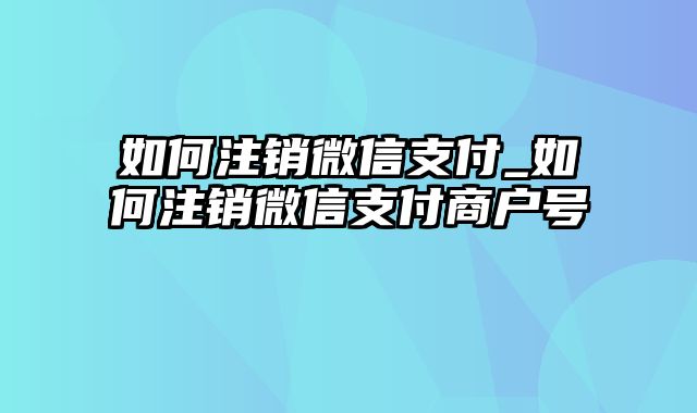 如何注销微信支付_如何注销微信支付商户号