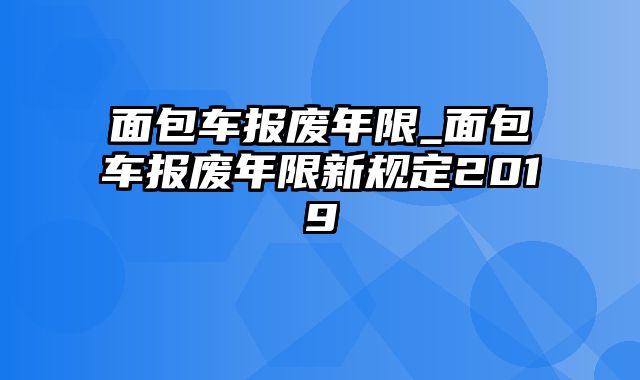 面包车报废年限_面包车报废年限新规定2019