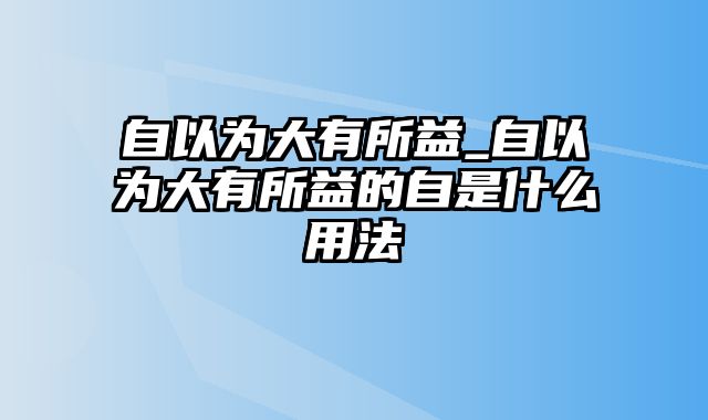 自以为大有所益_自以为大有所益的自是什么用法