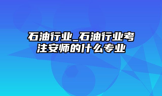 石油行业_石油行业考注安师的什么专业