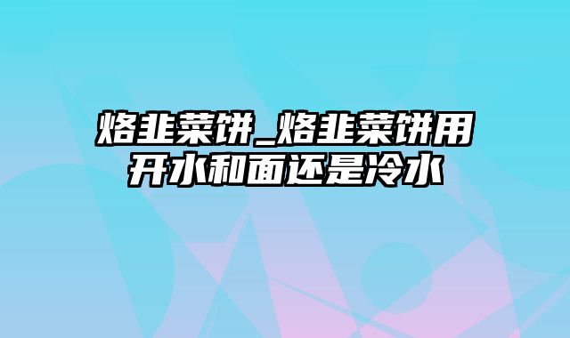 烙韭菜饼_烙韭菜饼用开水和面还是冷水