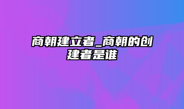 商朝建立者_商朝的创建者是谁