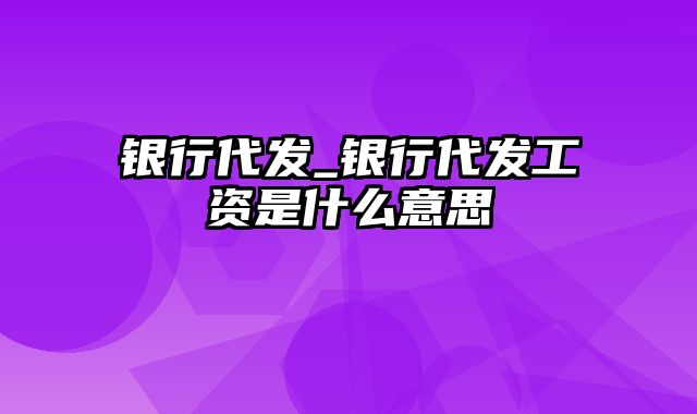 银行代发_银行代发工资是什么意思