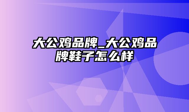 大公鸡品牌_大公鸡品牌鞋子怎么样