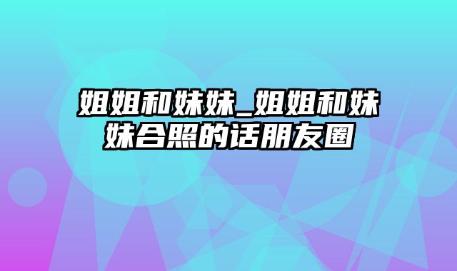 姐姐和妹妹_姐姐和妹妹合照的话朋友圈