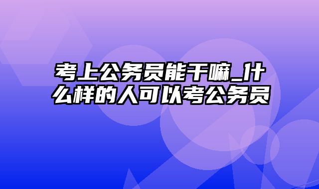 考上公务员能干嘛_什么样的人可以考公务员