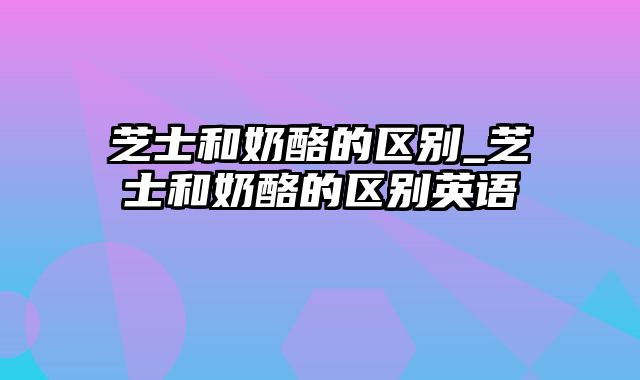 芝士和奶酪的区别_芝士和奶酪的区别英语