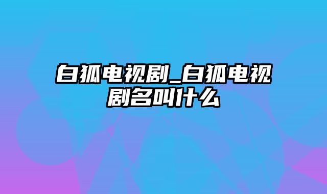 白狐电视剧_白狐电视剧名叫什么