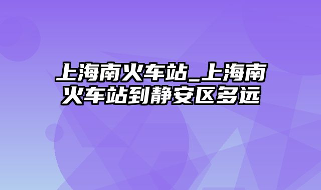 上海南火车站_上海南火车站到静安区多远