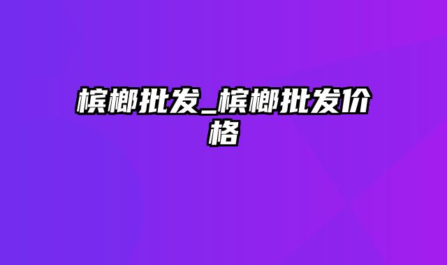 槟榔批发_槟榔批发价格