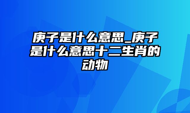 庚子是什么意思_庚子是什么意思十二生肖的动物