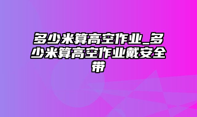 多少米算高空作业_多少米算高空作业戴安全带