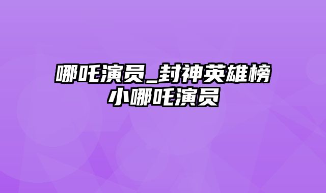 哪吒演员_封神英雄榜小哪吒演员