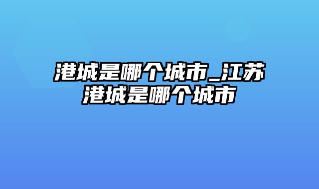 港城是哪个城市_江苏港城是哪个城市