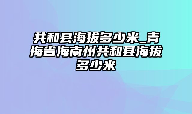 共和县海拔多少米_青海省海南州共和县海拔多少米