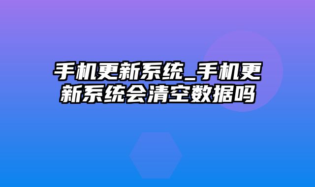 手机更新系统_手机更新系统会清空数据吗