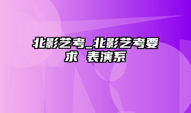 北影艺考_北影艺考要求 表演系