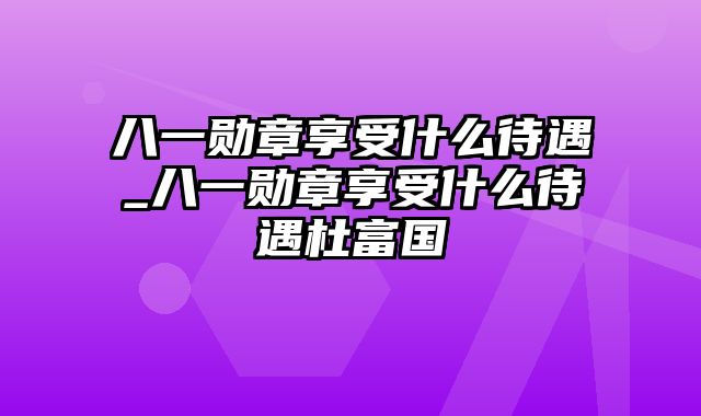 八一勋章享受什么待遇_八一勋章享受什么待遇杜富国