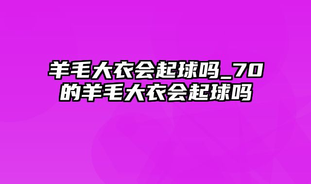 羊毛大衣会起球吗_70的羊毛大衣会起球吗