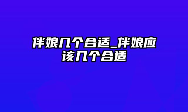 伴娘几个合适_伴娘应该几个合适