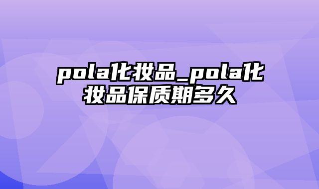 pola化妆品_pola化妆品保质期多久