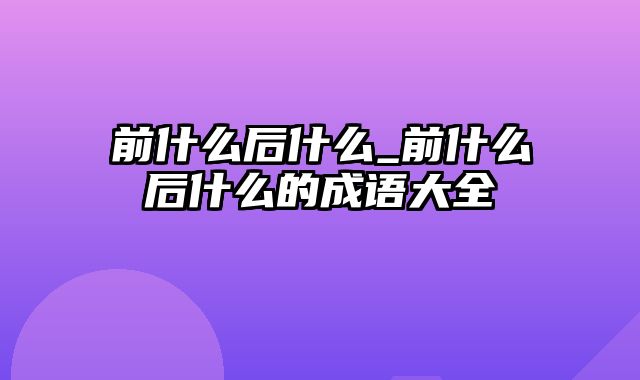 前什么后什么_前什么后什么的成语大全