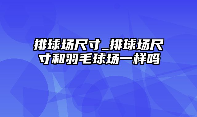 排球场尺寸_排球场尺寸和羽毛球场一样吗