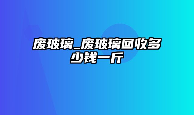 废玻璃_废玻璃回收多少钱一斤