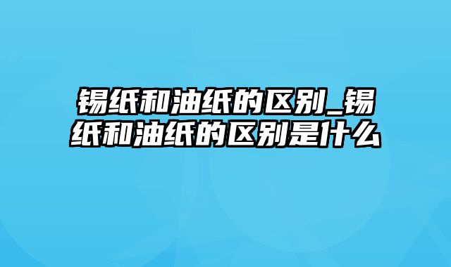 锡纸和油纸的区别_锡纸和油纸的区别是什么