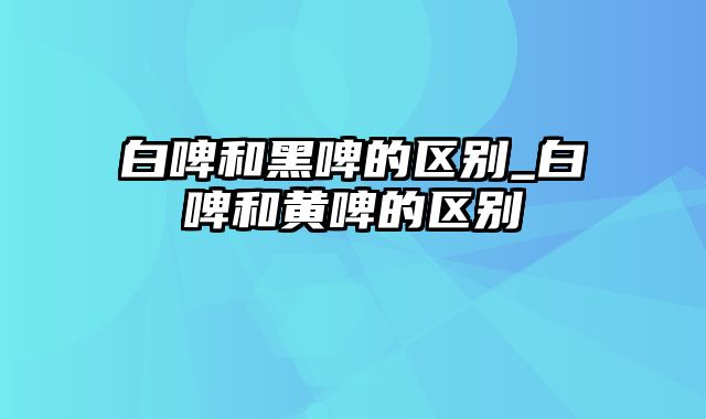 白啤和黑啤的区别_白啤和黄啤的区别