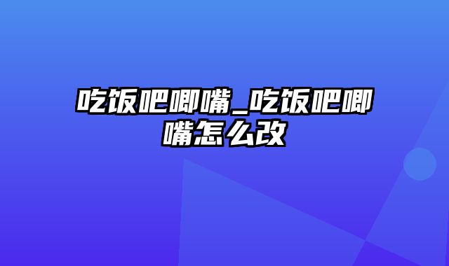 吃饭吧唧嘴_吃饭吧唧嘴怎么改