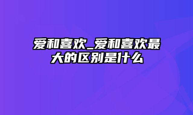 爱和喜欢_爱和喜欢最大的区别是什么