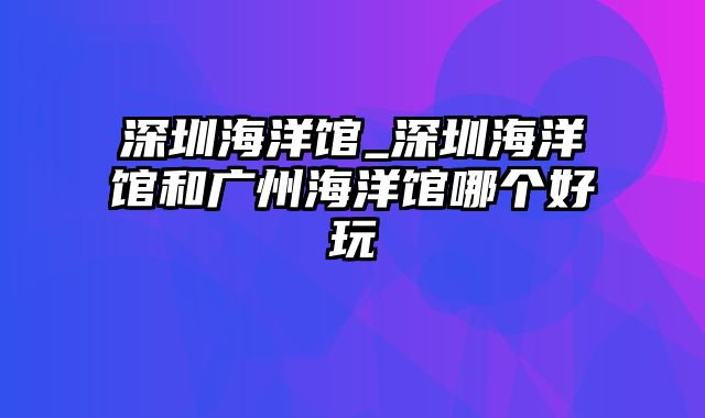 深圳海洋馆_深圳海洋馆和广州海洋馆哪个好玩