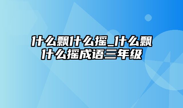 什么飘什么摇_什么飘什么摇成语三年级