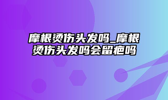 摩根烫伤头发吗_摩根烫伤头发吗会留疤吗