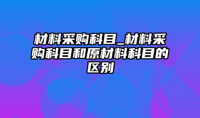 材料采购科目_材料采购科目和原材料科目的区别