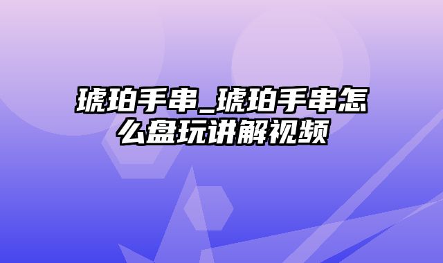 琥珀手串_琥珀手串怎么盘玩讲解视频