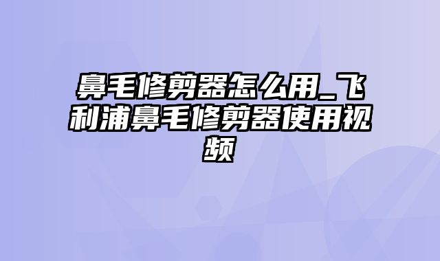 鼻毛修剪器怎么用_飞利浦鼻毛修剪器使用视频