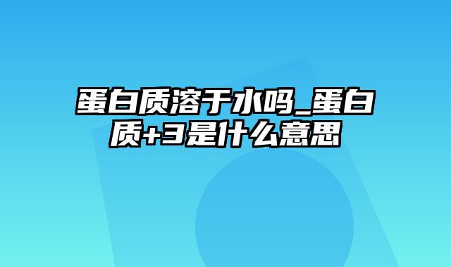 蛋白质溶于水吗_蛋白质+3是什么意思