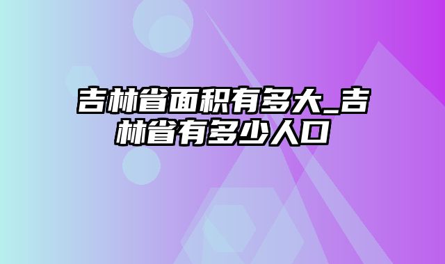 吉林省面积有多大_吉林省有多少人口