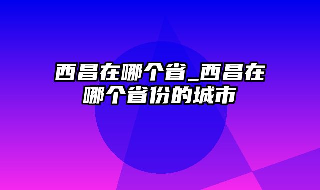 西昌在哪个省_西昌在哪个省份的城市