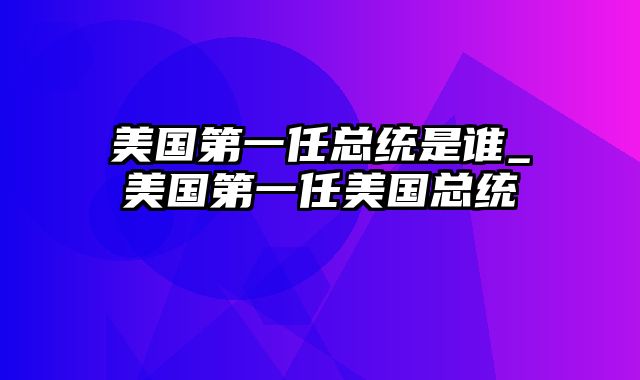 美国第一任总统是谁_美国第一任美国总统