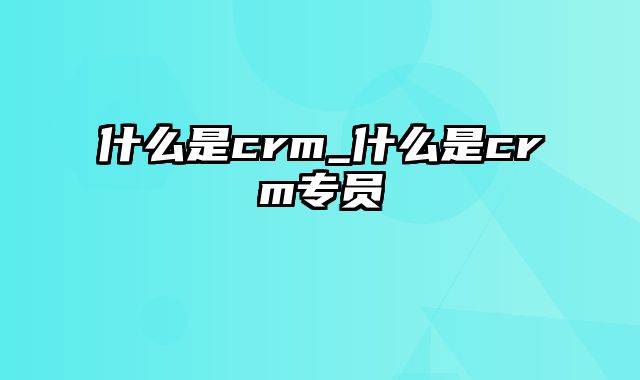 什么是crm_什么是crm专员